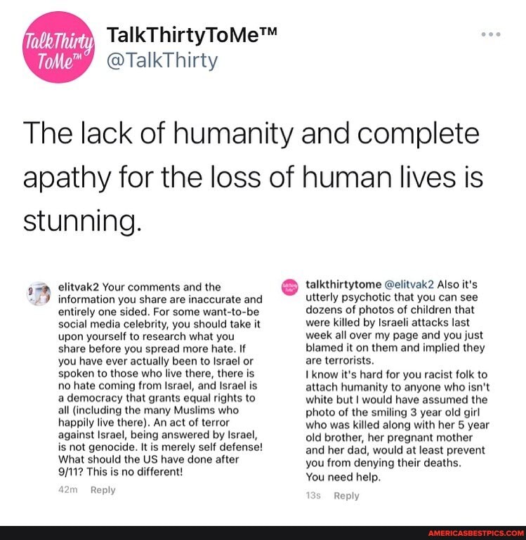 @TalkThirty
The lack of humanity and complete apathy for the loss of human lives is stunning.
talkthirtytome @elitvak2 Also it's
elitvak2 Your comments and the information you share are inaccurate and utterly psychotic that you can see
information you share are inaccurate and
entirely one sided. For some want-to-be social media celebrity, you should take it upon yourself to research what you share before you spread more hate. If you have ever actually been to Israel or spoken to those who live there, there is no hate coming from Israel, and Israel is a democracy that grants equal rights to all (including the many Muslims who happily live there). An act of terror against Israel, being answered by Israel, is not genocide. It is merely self defense!
What should the US have done after
This is no different!
Reply
dozens of photos of children that were killed by Israeli attacks last week all over my page and you just blamed it on them and implied they are terrorists.
know it's hard for you racist folk to attach humanity to anyone who isn't white but I would have assumed the photo of the smiling 3 year old girl who was killed along with her 5 year old brother, her pregnant mother and her dad, would at least prevent you from denying their deaths.
You need help.
Reply