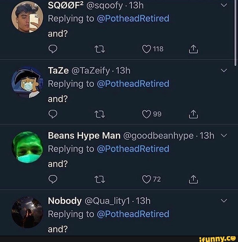 SQOOGF? @sqoofy
Replying to @PotheadRetired and?
One
TaZe @TaZeify
Replying to @PotheadRetired and?
Beans Hype Man @goodbeanhype
) Replying to @PotheadRetired and?
QQ ta) Ur
Nobody @Qua_lity1-
Replying to @PotheadRetired ann?