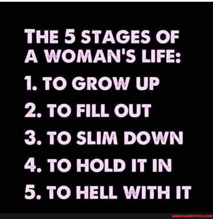 THE 5 STAGES OF A WOMAN'S LIFE:
1. TO GROW UP
2. TO FILL OUT
3. TO SLIM DOWN
4. TO HOLD IT IN
5. TO HELL WITH IT