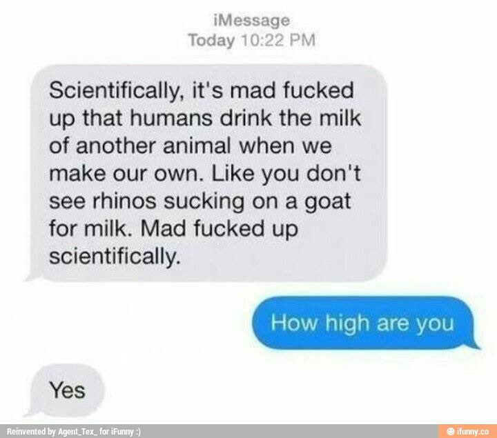 Message
Today “H .“? íºª-J
Scientifically, it's mad fucked
up that humans drink the milk
of another animal when we
make our own. Like you don't
see rhinos sucking on a goat
for milk. Mad fucked up
scientifically.
How high are you