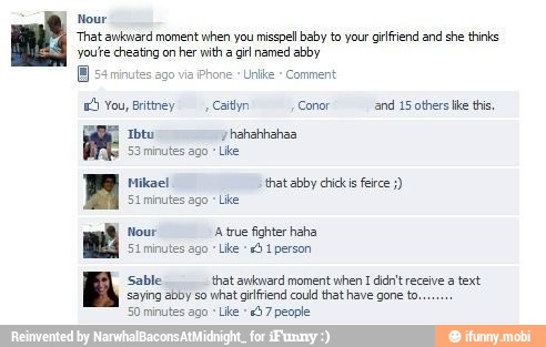 Nour
'That awkward moment when you misspell baby to your giffiend and she thinks
yout cheating on
her with a
gir named abby
E
65 You, Brittney, Caitlyn 'Conor and 15 others ike this,
Ibtu 'yhahahhahaa
53 minutes ago
Mikael that abby chickis ferce St minutes ago "Like.
Nour A true fighter haha
Stminutes ago
Like
5
1
person
Sable that awkward moment
when I didn't receive a text
saying abby so
what grlfriend could that have gone to.
50 minutes ago
Like
24 7 people