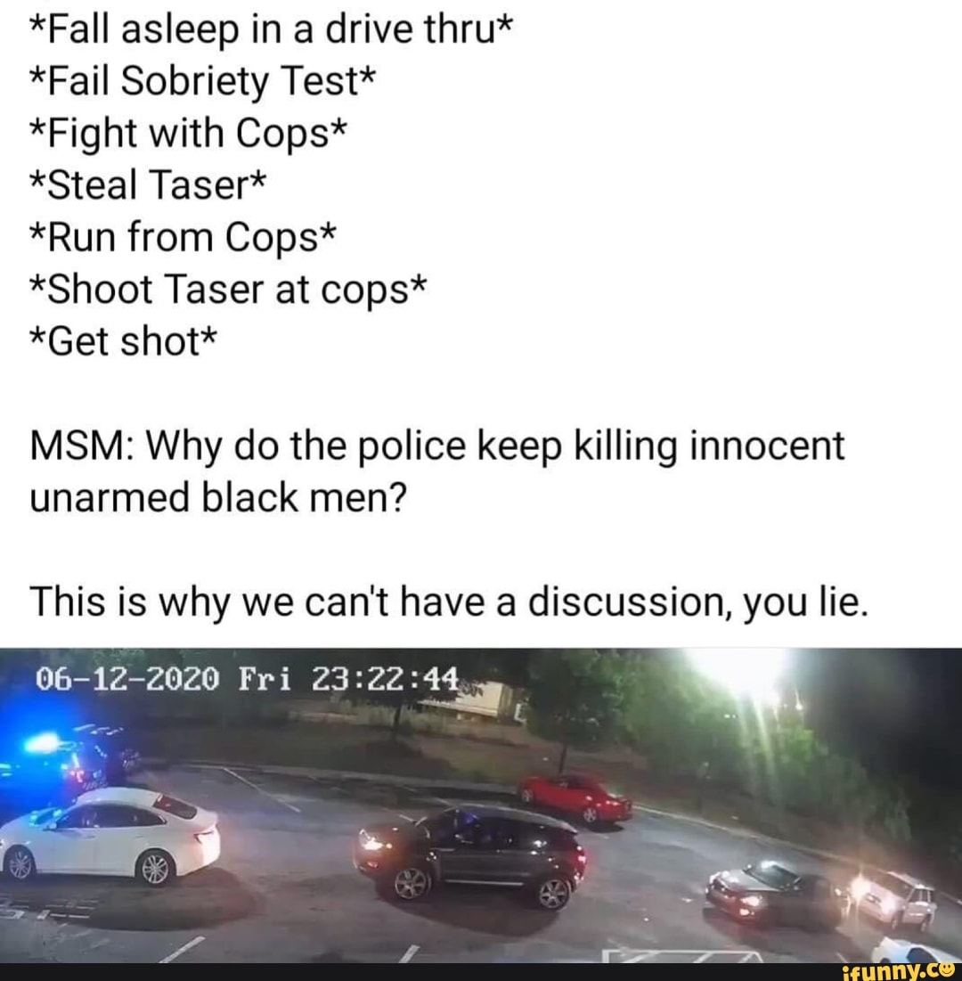 *Fall asleep in a drive thru*
*Fail Sobriety Test*
*Fight with Cops*
*Steal Taser*
*Run from Cops*
*Shoot Taser at cops*
*Get shot*
MSM: Why do the police keep killing innocent
unarmed black men?
This is why we can't have a discussion, you lie.