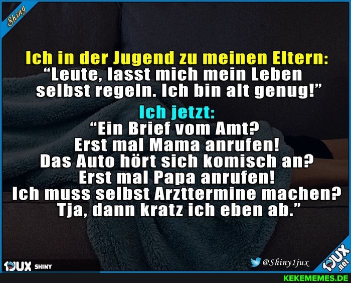 Ich in der Jugend zu meinen Eltern:
"Leute, lasst mich mein Leben selbst regeln. Ich bin alt genug!"
Ich jetzt:
"Ein Brief vom Amt?
Erst mal Mama anrufen!
Das Auto hört sich komisch an?
Erst mal Papa anrufen!
Ich muss selbst Arzttermine machen?
Tja, dann kratz ich eben ah."