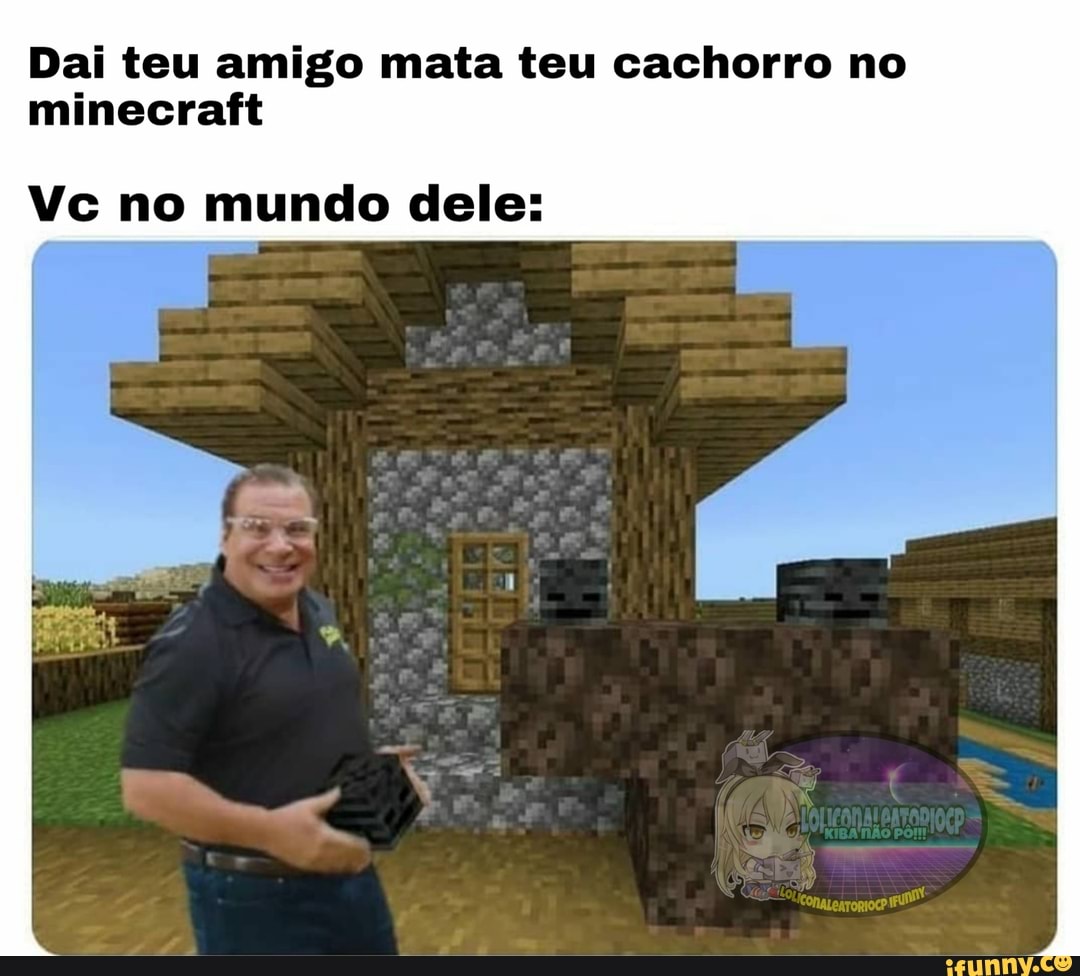 Dai teu amigo mata teu cachorro no
minecraft
Vc no mundo dele: