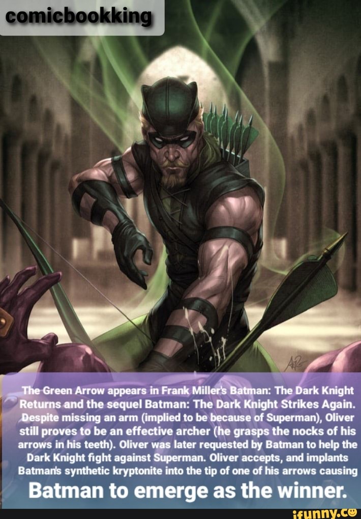 The Green Arrow appears in Frank Miller's Batman' The Dark Knight
Returns and the sequel Batman: The Dark Knight Strikes Again
Despite missing an arm (implied to be because of Superman:, Oliver still proves to be an effective archer (he grasps the nocks of his arrows in his teeth). Oliver was later requested by Batman to help the
Dark Knight fight against Superman. Oliver accepts, and implants
Batmans synthetic kryptonite into the tip of one of his arrows causing
Batman to emerge as the winner.