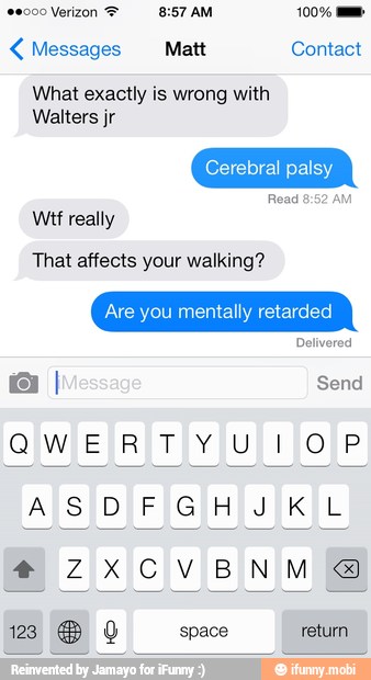 Messages Matt Contact
What exactly is wrong with
Walters jr
Cerebral palsy
Read 8:52 Al
Wtf really
That affects your walking?