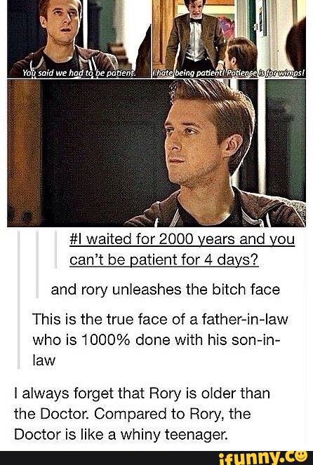 #I waited for 2000 years and you
can't be Qatient for 4 days?
and rory unleashes the bitch face
This is the true face of & father-in-Iaw
who is 1000% done With his son-in-
law
I always forget that Rory is older than
the Doctor. Compared to Rory, the
Doctor is like a Whiny teenager,