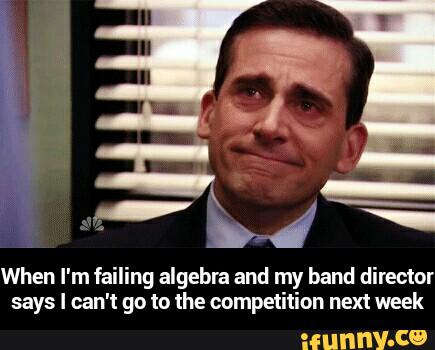 When I'm failing algebra and my band director
says I can't go to the competition next week - When I'm failing algebra and my band director says I can't go to the competition next week