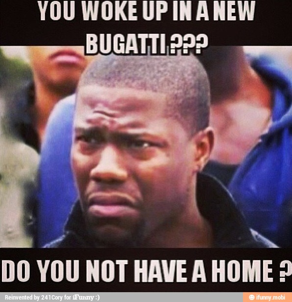 YOU WOKE UP INA NEW
BUGATTI PPP
DO YOU NOT HAVE A HOME?