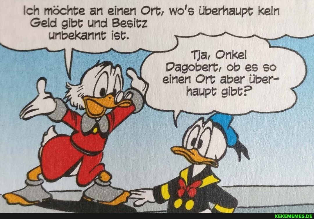 Ich möchte an einen Ort, wo's überhaupt kein
Geld gibt und Besitz unbekannt ist.
Tja, Onkel
Dagobert, ob es so einen Ort aber über- haupt gibt?