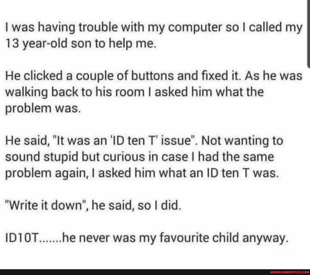 I was having trouble with my computer so I called my
13 year-old son to help me.
He clicked a couple of buttons and fixed it. As he was walking back to his room I asked him what the problem was.
He said, "It was an 'ID ten T' issue". Not wanting to sound stupid but curious in case I had the same problem again, I asked him what an ID ten T was.
"Write it down", he said, so I did.
ID10T.......he never was my favourite child anyway.