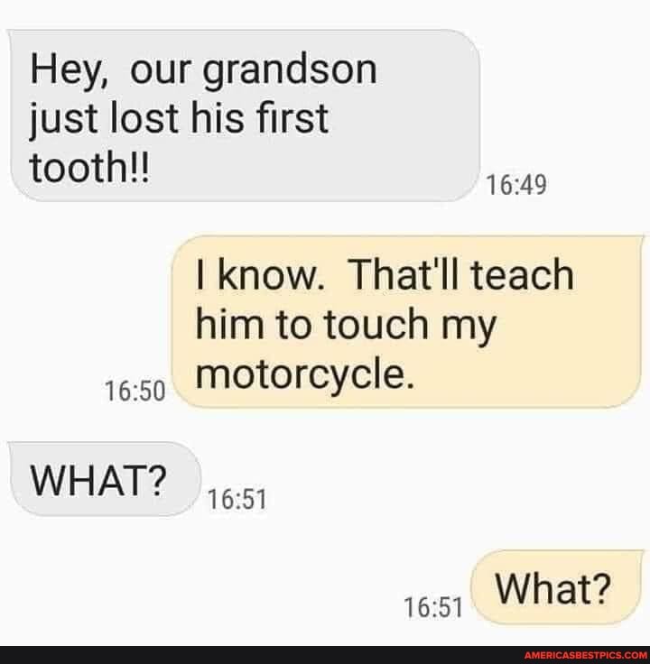 Hey, our grandson just lost his first tooth!
know. That'll teach
him to touch my
1659 Motorcycle.
WHAT?
What?