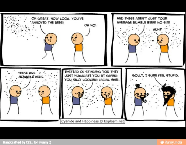 AVERAGE BUMBLE BEES! NO SiR!
THESE
HUMBLE BEES."
TINSTEAD OF STINGING YOU THEY
UST HUMILIATE YOU BY GIVING
'YOU, SILLY LOOKING FACIAL HAIR.
A
Cyanide and Happiness © Explosm.net