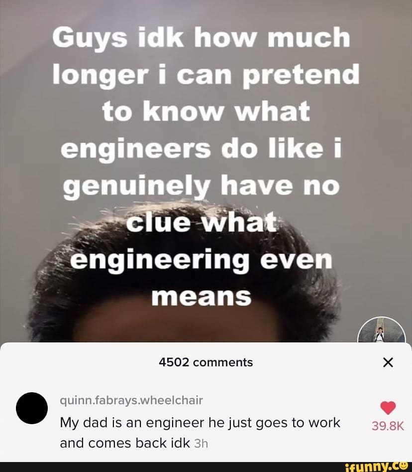 Guys idk how much longer i can pretend to know what engineers do like i genuinely have no
What
'engineering even means
4502 comments
quinn. fabrays.wheelchair
My dad is an engineer he just goes to work and comes back idk
39.8K
