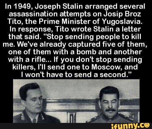 In 1949, Joseph Stalin arranged several
assassination attempts on Josip Broz
Tito, the Prime Minister of Yugoslavia.
In response, Tito wrote Stalin a letter
that said. "Stop sending people to kill
me. We've already captured five of them,
one of them with a bomb and another
with a rifle... If you don't stop sending
killers, I'II send one to Moscow, and
Iwon't have to send a second."