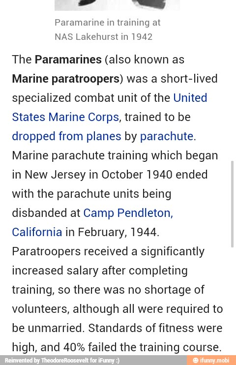 I Paramarine in training at
NAS Lakehurst in 1942
The Paramarines (also known as
Marine paratroopers) was a short-lived
specialized combat unit of the United
States Marine Corps, trained to be
dropped from planes by parachute.
Marine parachute training which began
in New Jersey in October 1940 ended
with the parachute units being
disbanded at Camp Pendleton,
California in February, 1944.
Paratroopers received a significantly
increased salary after completing
training, so there was no shortage of
volunteers, although all were required to
be unmarried. Standards of fitness were
high, and 40% failed the training course.