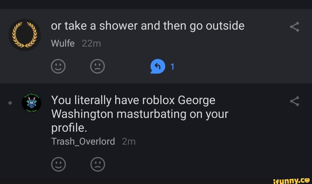 or take a shower and then go outside
Wulfe
You literally have roblox George
Washington masturbating on your profile.
Trash_Overlord