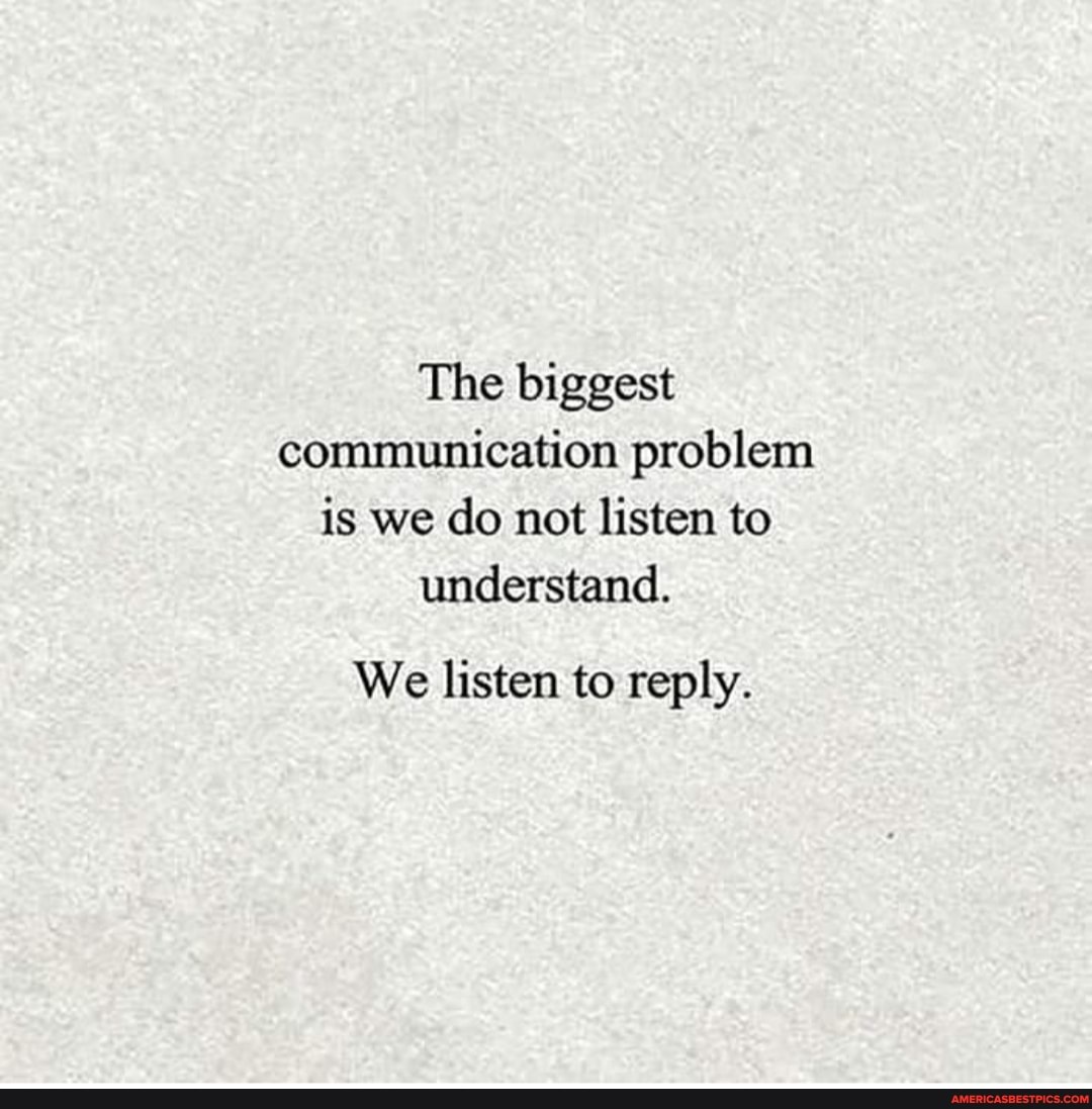 The biggest communication problem is we do not listen to understand.
We listen to reply.