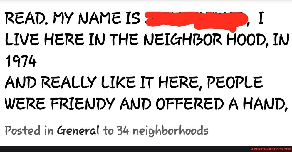 READ, MY NAME IS I LIVE HERE IN THE NEIGHBOR HOOD, IN
1974
AND REALLY LIKE IT HERE, PEOPLE WERE FRIENDY AND OFFERED A HAND,
Posted in General to 34 neighborhoods