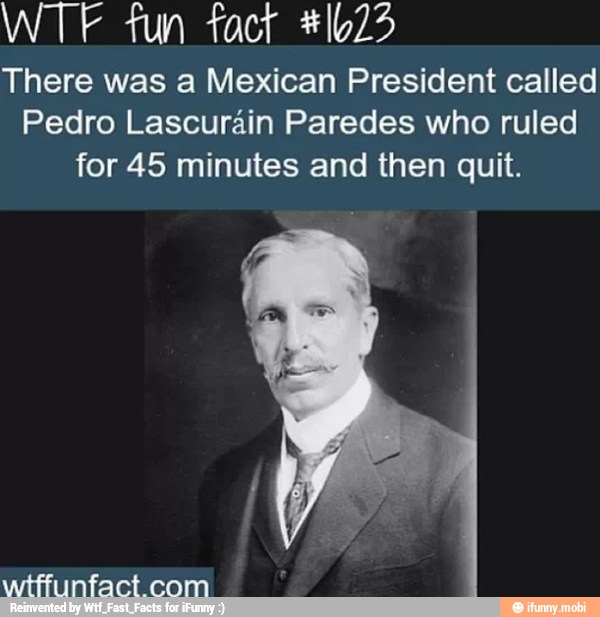 tun
There was a Mexican President called
Pedro Lascurain Paredes who ruled
for 45 minutes and then quit.