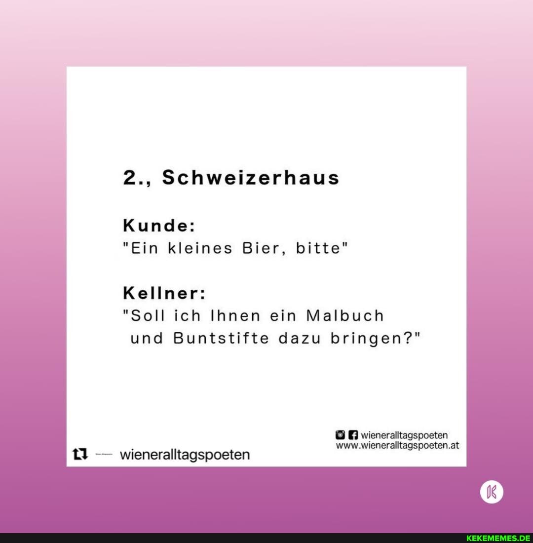 2., Schweizerhaus
Kunde:
"Ein kleines Bier, bitte"
Kellner:
"Soll ich Ihnen ein Malbuch und Buntstifte dazu bringen?"
wieneralltagspoeten
@0 wiener:
at