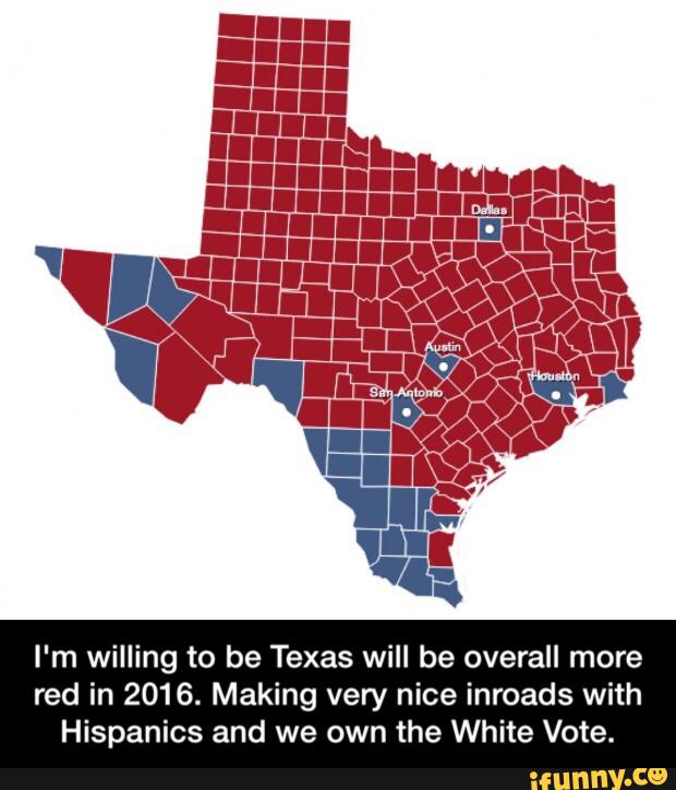 I'm willing to be Texas will be overall more
red in 2016. Making very nice inroads with
Hispanics and we own the White Vote. - I'm willing to be Texas will be overall more red in 2016. Making very nice inroads with Hispanics and we own the White Vote.