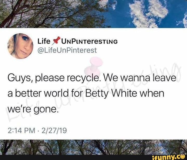 Guys, please recycle. We wanna leave
a better world for Betty White when
we're gone.