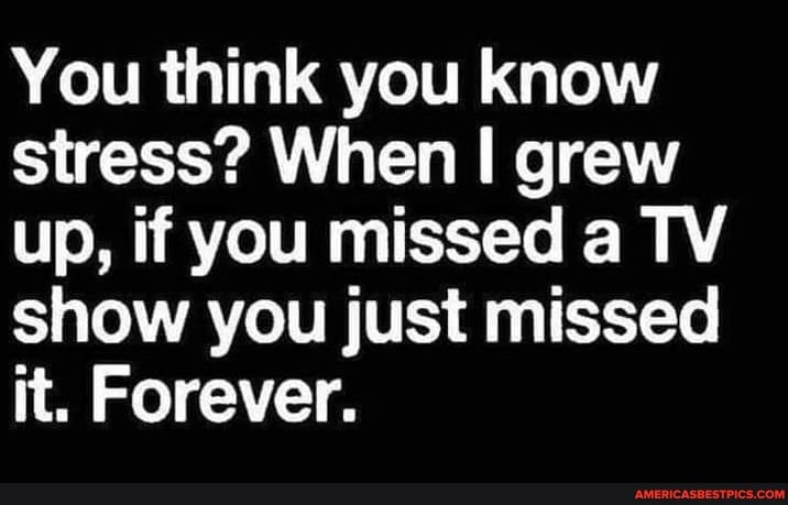 You think you know stress? When II grew up, if you missed a TV show you just missed it. Forever.