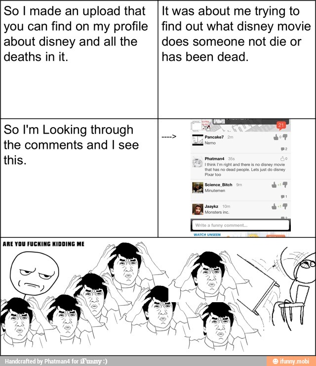 So I made an upload that
you can find on my profile
about disney and all the
deaths in it.
It was about me trying to
find out what disney movie
does someone not die or
has been dead.
So I'm Looking through
the comments and I see
this.
ARE YOU FUCKING KIDDING ME