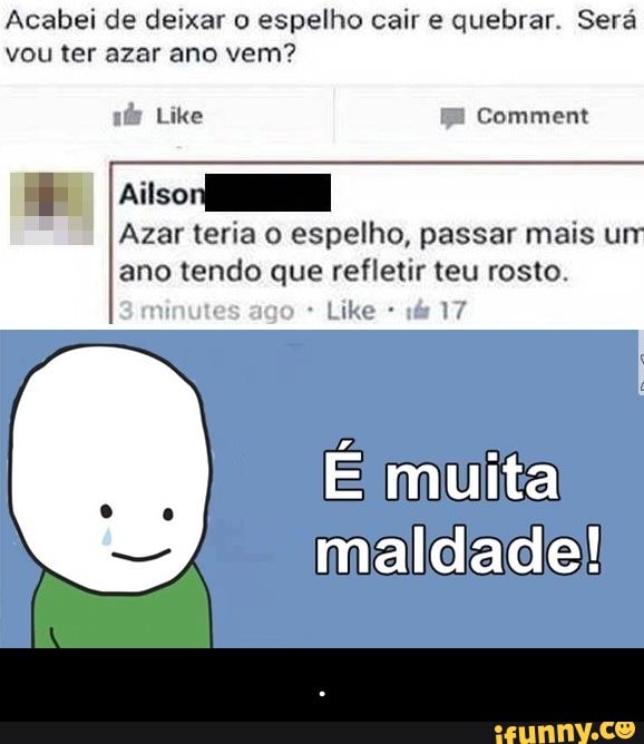 Acabei de deixar o espelho cair e quebrar. Será
vou ter azar ano vem?
Azar teria o espelho, passar mais urr
ano tendo que refletir teu rosto.
3 minutes ago É muita
maldade! - .