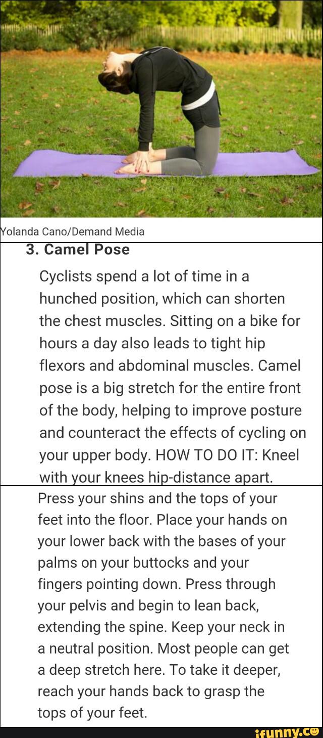 olanda Cano/Demand Media
3. Camel Pose
Cyclists spend a lot of time in a
hunched position, which can shorten
the chest muscles. Sitting on a bike for
hours a day also leads to tight hip
flexors and abdominal muscles. Camel
pose is a big stretch for the entire front
of the body, helping to improve posture
and counteract the effects of cycling on
your upper body. HOW TO DO IT: Kneel
with your knees hip-distance apart.
Press your shins and the tops of your
feet into the floor. Place your hands on
your lower back with the bases of your
palms on your buttocks and your
fingers pointing down. Press through
your pelvis and begin to lean back,
extending the spine. Keep your neck in
neutral position. Most people get