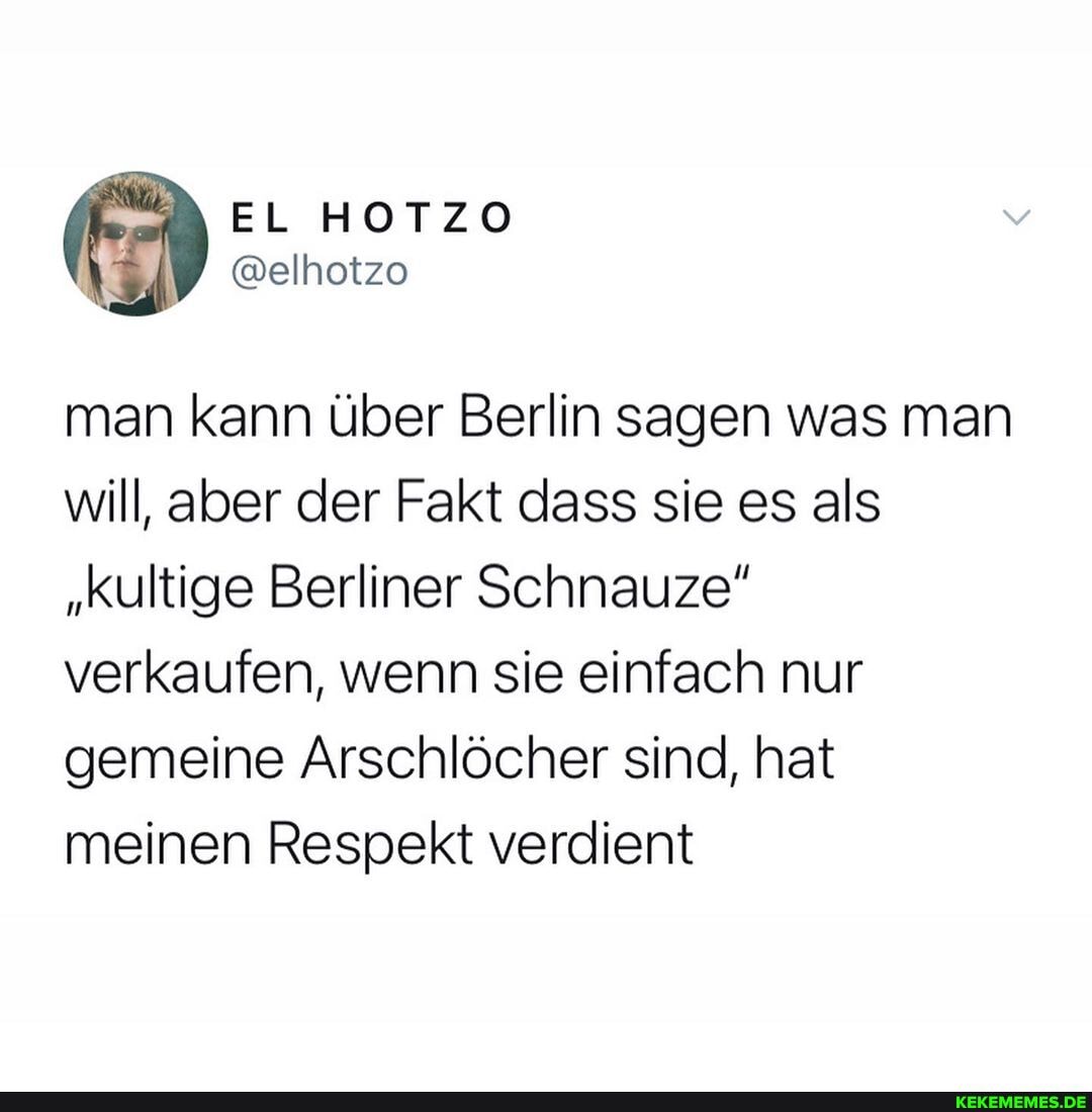 man kann über Berlin sagen was man will, aber der Fakt dass sie es als
"Kultige Berliner Schnauze" verkaufen, wenn sie einfach nur gemeine Arschlöcher sind, hat meinen Respekt verdient