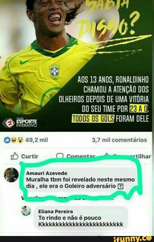 AOS 13 ANOS, RONALDINHO
PU
DO SEU TIME POR BRIM.
TODOS OS OLSEN aL
Os ¥ 49,2 mil 3,7 mil comentarios Curtir (Comentar sm
a Amauri Azevedo
Muralha tbm foi revelado neste mesmo
dia
ele era o Goleiro adversário [7
Eliana Pereira
To rindo e
não é pouco