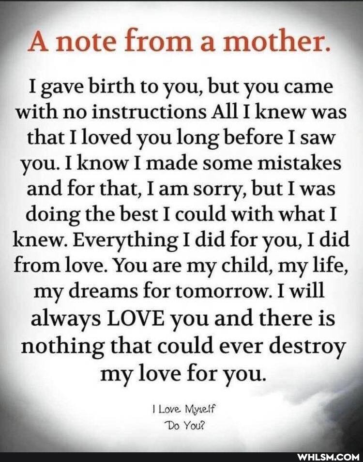 A note from a mother.
I gave birth to you, but you came with no instructions All I knew was that I loved you long before I saw you. I know I made some mistakes and for that, I am sorry, but I was doing the best I could with what I knew. Everything I did for you, I did from love. You are my child, my life, my dreams for tomorrow. I will always LOVE you and there is nothing that could ever destroy
my love for you.
I Love Myself
Do You?