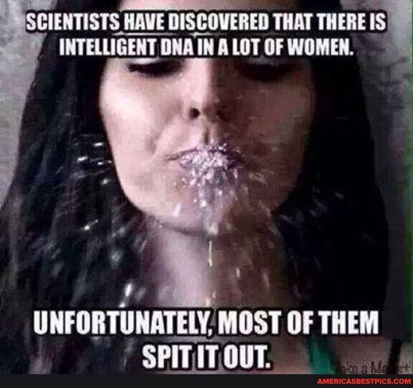 CIENTISTS HAVE DISCOVERED THAT THERE IS)
INTELLIGENT DNA IN A LOT OF WOMEN.
UNFORTUNATELY, MOST OF THEM SPITITOUT.