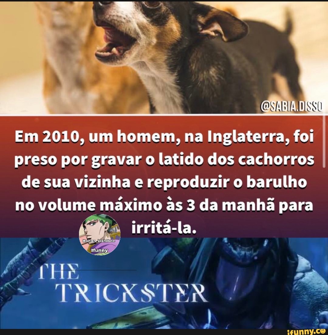 Em 2010, um homem, na Inglaterra, foi preso por gravar o latido dos cachorros de sua vizinha e reproduzir o barulho no volume máximo as 3 da manhã para irritá-la.
"TRICKSTER