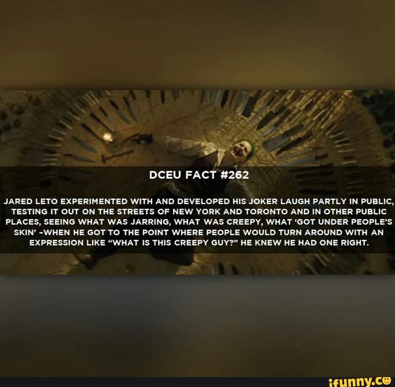 DCEU FACT #262
JARED LE‘ro EXPERIMENTED WITH AND DEVELOPED HIS JOKER LAUGH PARYLV IN PUBLIC,
TESTING IT OUT ON THE STREETS OF NEW YORK AND TORONTO AND IN OTHER PUBLIC
PLACES. SEEING WHAT WAS JARRING, WHAT WAS CREEPY, WHAT ‘GOT UNDER PEOPLE'S
SKIN' -WHEN HE 501 YO THE POINY WHERE PEOPLE WOULD YURN AROUND WITH AN
EXPRESSION LIKE "WHAT ls THIS CREEPY GUY?" HE KNEW HE HAD ONE RIGHT.