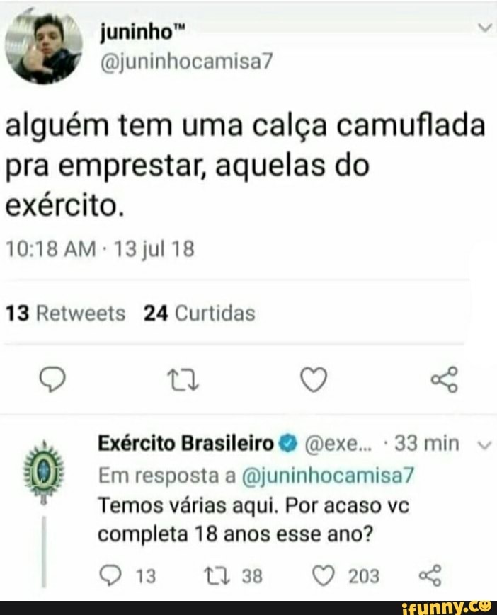 minho"
camisa?
alguém tem uma calça camuflada pra emprestar, aquelas do exército.
AM 13 jul 18
13 Retweets 24 Curtidas
Q ty Q
Exército Brasileiro (Dexe... 33 min
Em resposta a (Ojuninhocamisa?
Temos várias aqui. Por acaso vc completa 18 anos esse ano?
t) 38 203