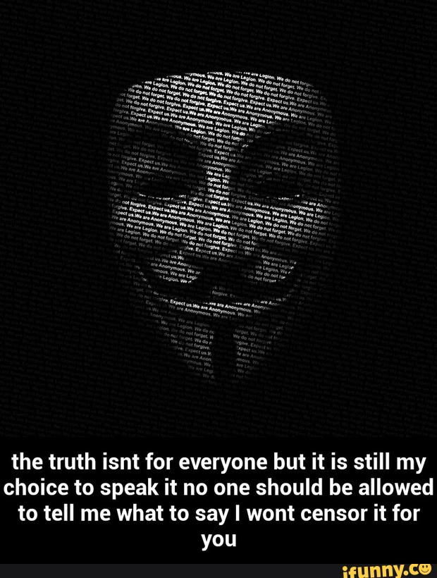 the truth isnt for everyone but it is still my
choice to speak it no one should be allowed
to tell me what to say I wont censor it for
you - the truth isnt for everyone but it is still my choice to speak it no one should be allowed to tell me what to say I wont censor it for you
