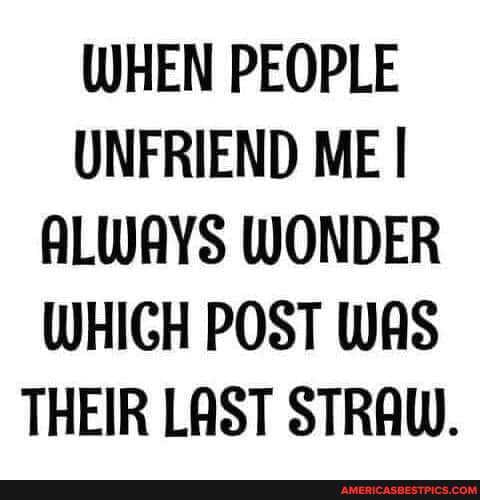 WHEN PEOPLE UNFRIEND ME I ALWAYS WONDER WHIGH POST WAS THEIR LAST STRAW.