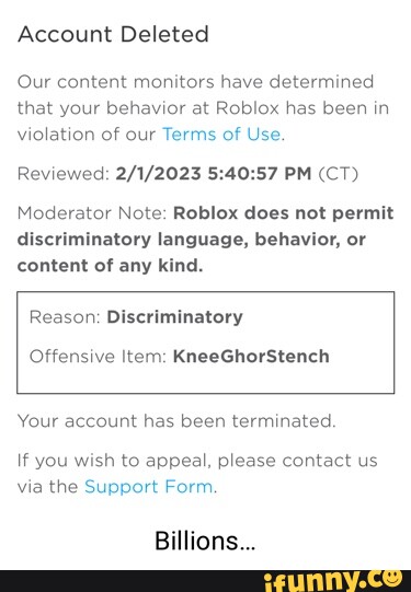 Am 21% Discover Avatar Shop Create Robux Account Deleted Our content  monitors have determined that your behavior at Roblox has been in violation  of our Terms of Use. Reviewed: PM (CT) Moderator