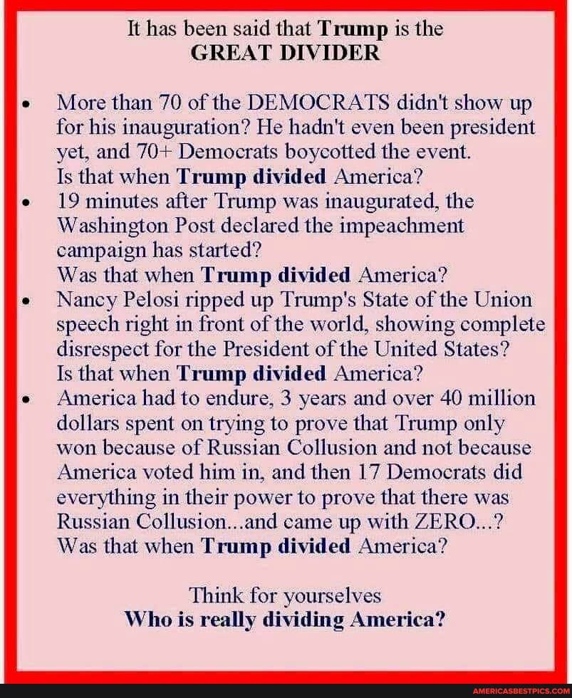 It has been said that Trump is the
GREAT DIVIDER
More than 70 of the DEMOCRATS didn't show up for his inauguration? He hadn't even been president yet, and 70+ Democrats boycotted the event.
Is that when Trump divided America?
19 minutes after Trump was inaugurated, the
Washington Post declared the impeachment campaign has started?
Was that when Trump divided America?
Nancy Pelosi ripped up Trump's State of the Union speech right in front of the world, showing complete disrespect for the President of the United States?
Is that when Trump divided America?
America had to endure, 3 years and over 40 million dollars spent on trying to prove that Trump only won because of Russian Collusion and not because
America voted him in, and then 17 Democrats did everything in their power to prove that there was
Russian Collusion...and came up with ZERO...?
Was that when Trump divided America?
Think for yourselves
Who is really dividing America?