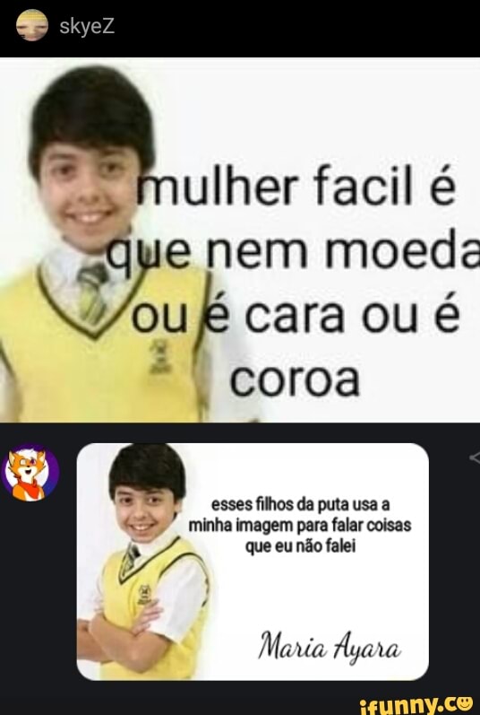 facil
skyez
nem moeda ou cara ou é
coroa
esses filhos da puta usa a minha imagem para falar coisas que eu não falei
Mania Áya