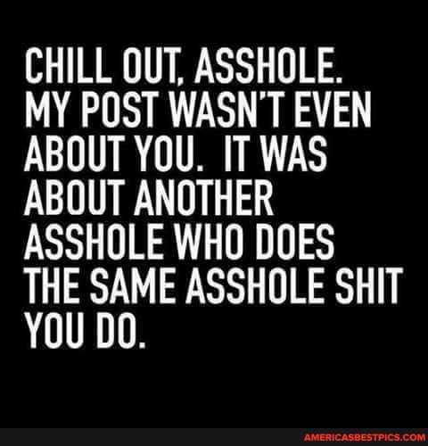 CHILL OUT, ASSHOLE.
MY POST WASN'T EVEN ABOUT YOU. IT WAS ABOUT ANOTHER ASSHOLE WHO DOES THE SAME ASSHOLE SHIT YOU DO.