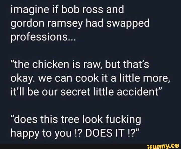 imagine if bob ross and gordon ramsey had swapped professions...
"the chicken is raw, but that's okay. we can cook it a little more, it'll be our secret little accident"
"does this tree look fucking happy to you DOES IT