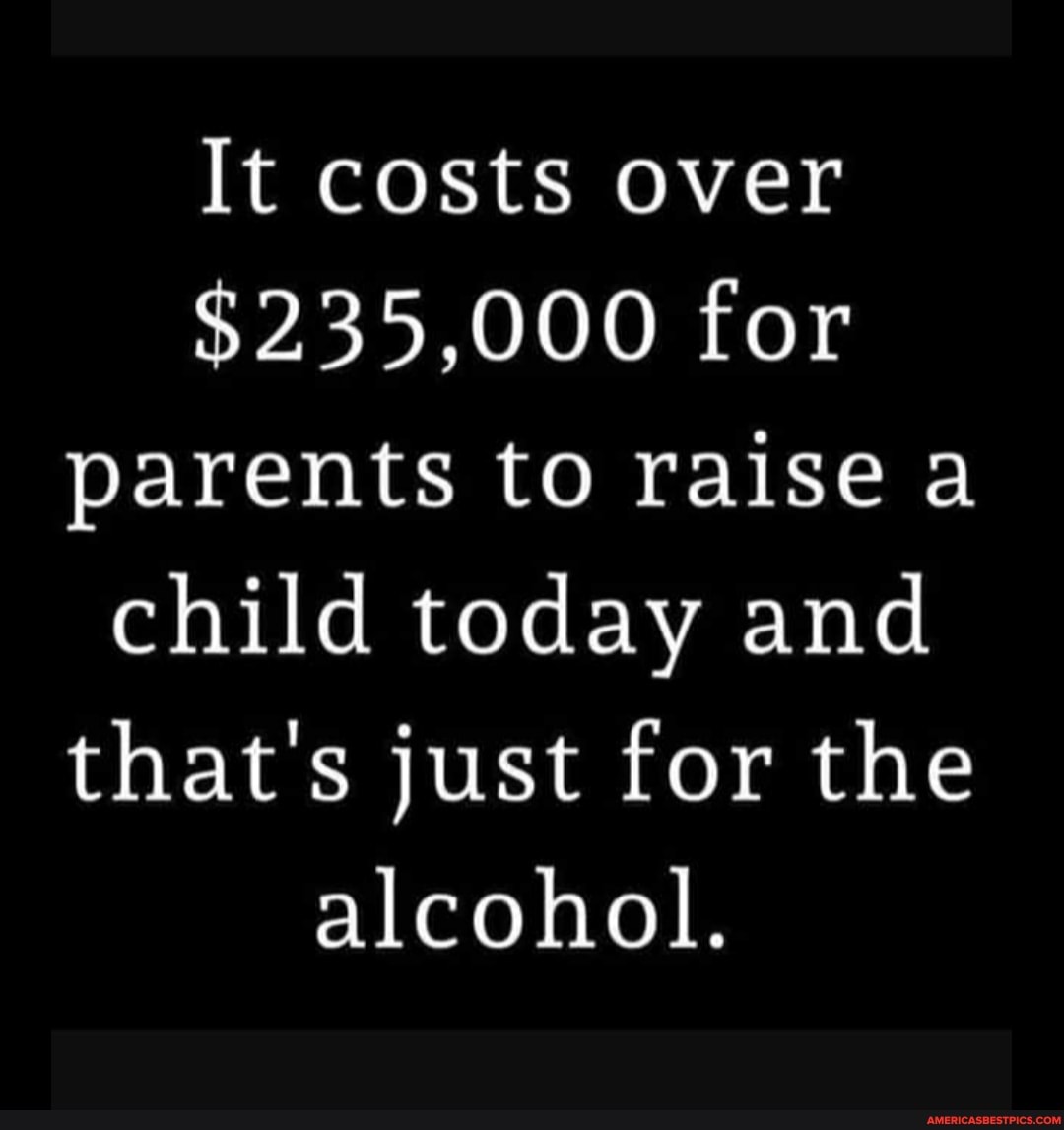 It costs over
$235,000 for parents to raise a child today and that's just for the alcohol.