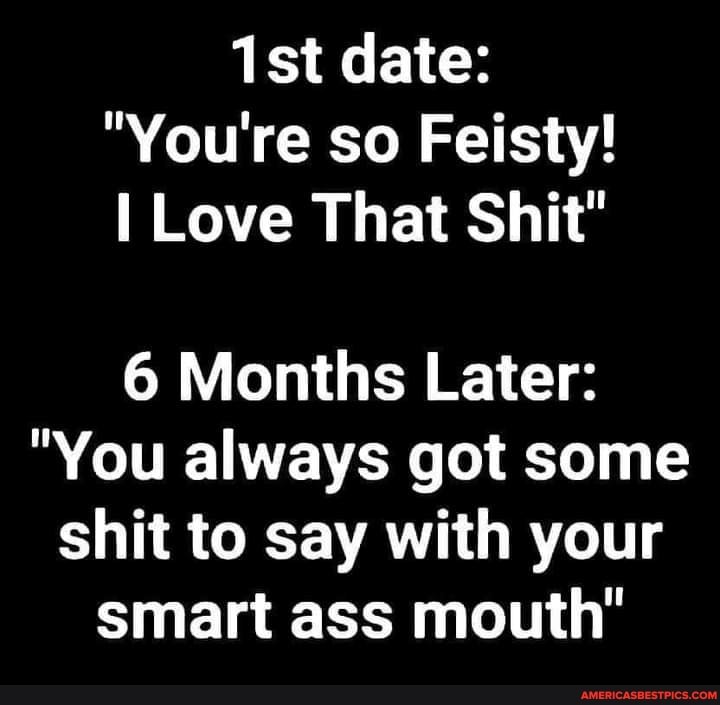 date:
"You're so Feisty!
I Love That Shit"
6 Months Later:
"You always got some shit to say with your smart ass mouth"