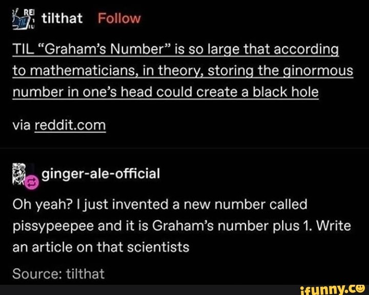 LS
TIL "Graham's Number" is so large that according
to mathematicians, in theory, storing the ginormous
number in one's head could create a black hole
via reddit.com
Big ginger-ale-official
Oh yeah? I just invented a new number called
pissypeepee and it is Graham's number plus 1. Write
an article on that scientists
Source: tilthat