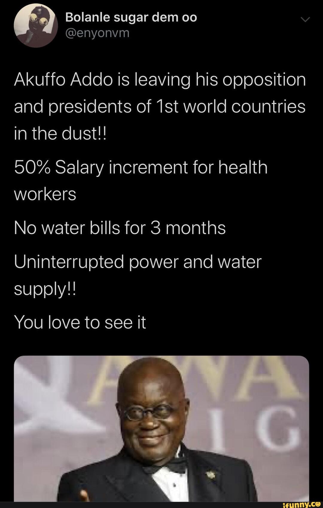 2) Bolanle sugar dem oo
Akuffo Addo is leaving his opposition
and presidents of 1st world countries
in the dust!!
50% Salary increment for health
No water bills for 3 months
Uninterrupted power and water