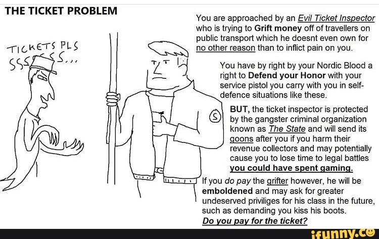THE TICKET PROBLEM
TICKETS PLS
You are approached by an Evil Ticket Inspector who is trying to GAR money off of travellers on public transport which he doesnt even own for no other reason than to inflict pain on you
You have by right by your Nordic Blood a right to Defend your Honor with your service pistol you carry with you in self- defence situations like these.
BUT, the ticket inspector is protected by the gangster criminal organization known as The State and will send its goons after you if you harm their revenue collectors and may potentially cause you to lose time to legal battles you could have spent gaming.
If you do pay the grifter however, he will be emboldened and may ask for greater undeserved priviliges for his class in the future, such as demanding you kiss his boots.
Do you pay for the ticket?